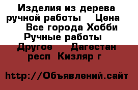 Изделия из дерева ручной работы  › Цена ­ 1 - Все города Хобби. Ручные работы » Другое   . Дагестан респ.,Кизляр г.